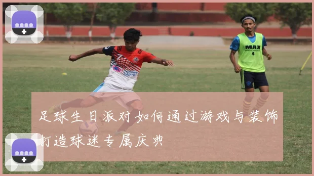 足球生日派对如何通过游戏与装饰打造球迷专属庆典